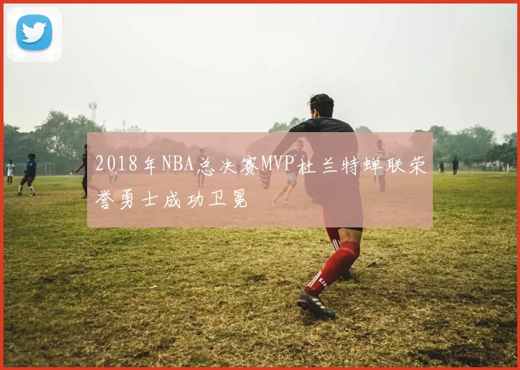 2018年NBA总决赛MVP杜兰特蝉联荣誉勇士成功卫冕