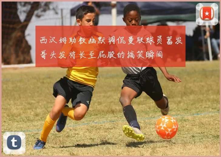 西汉姆助教幽默调侃曼联球员蓄发哥头发将长至屁股的搞笑瞬间