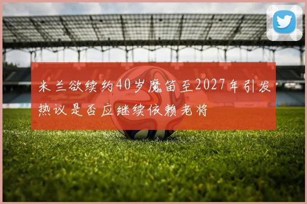 米兰欲续约40岁魔笛至2027年引发热议是否应继续依赖老将