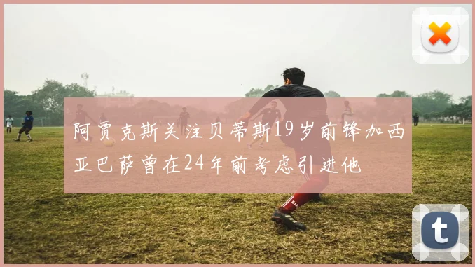 阿贾克斯关注贝蒂斯19岁前锋加西亚巴萨曾在24年前考虑引进他