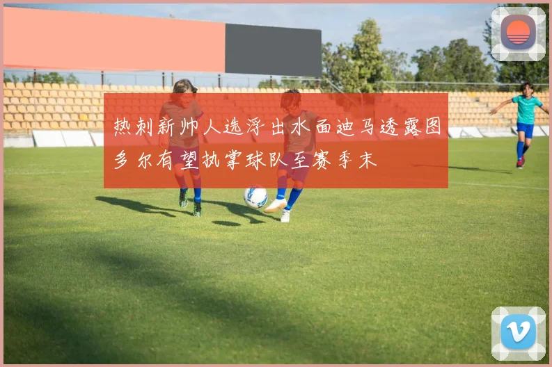 热刺新帅人选浮出水面迪马透露图多尔有望执掌球队至赛季末
