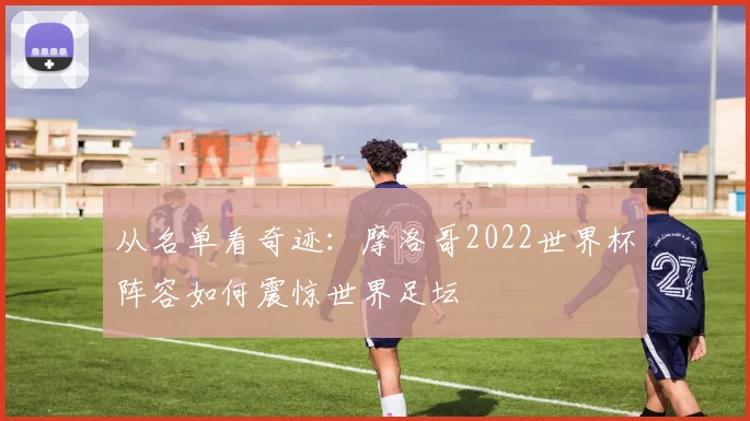 从名单看奇迹：摩洛哥2022世界杯阵容如何震惊世界足坛