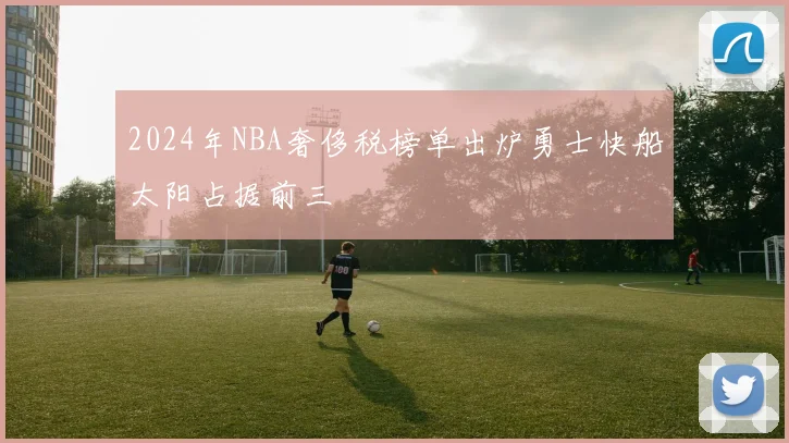 2024年NBA奢侈税榜单出炉勇士快船太阳占据前三